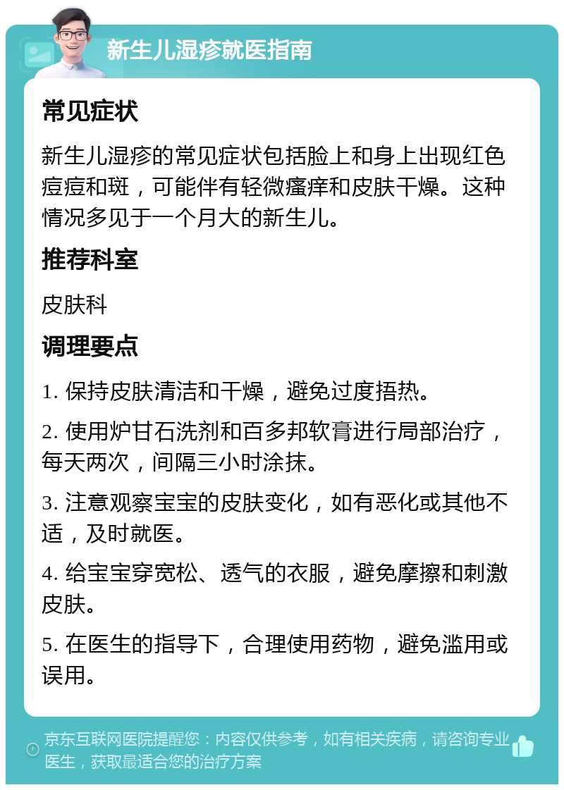 新生儿湿疹就医指南 常见症状 新生儿湿疹的常见症状包括脸上和身上出现红色痘痘和斑，可能伴有轻微瘙痒和皮肤干燥。这种情况多见于一个月大的新生儿。 推荐科室 皮肤科 调理要点 1. 保持皮肤清洁和干燥，避免过度捂热。 2. 使用炉甘石洗剂和百多邦软膏进行局部治疗，每天两次，间隔三小时涂抹。 3. 注意观察宝宝的皮肤变化，如有恶化或其他不适，及时就医。 4. 给宝宝穿宽松、透气的衣服，避免摩擦和刺激皮肤。 5. 在医生的指导下，合理使用药物，避免滥用或误用。