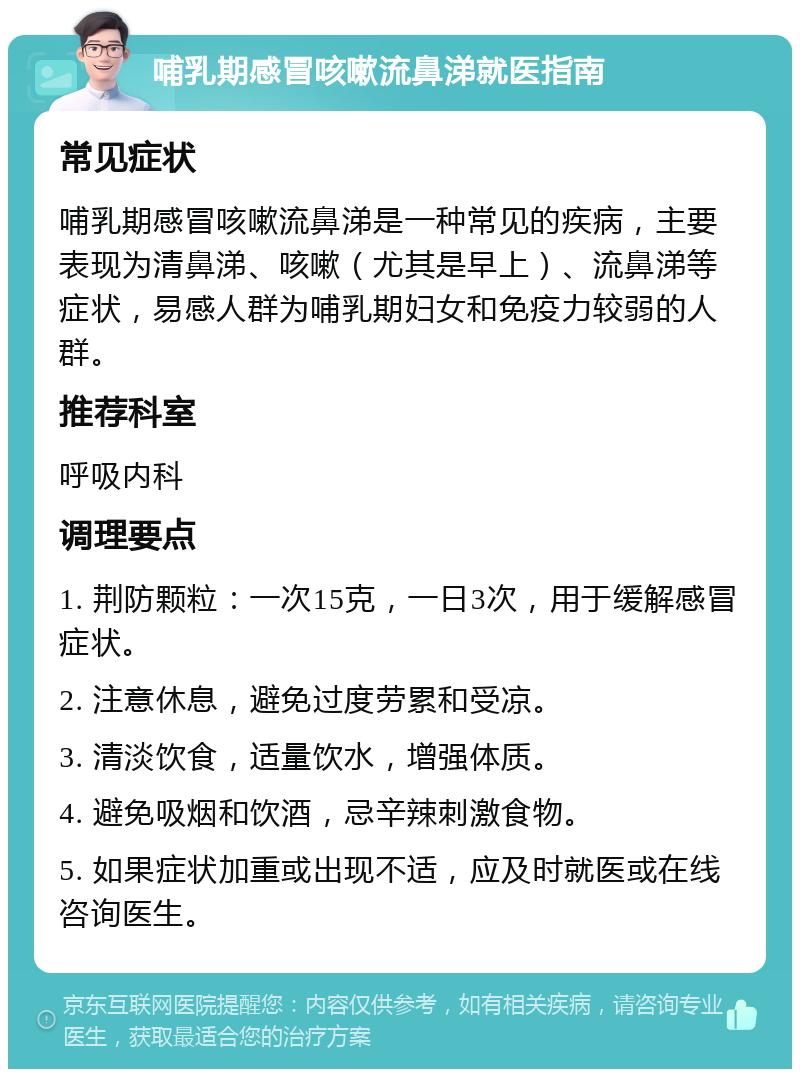 哺乳期感冒咳嗽流鼻涕就医指南 常见症状 哺乳期感冒咳嗽流鼻涕是一种常见的疾病，主要表现为清鼻涕、咳嗽（尤其是早上）、流鼻涕等症状，易感人群为哺乳期妇女和免疫力较弱的人群。 推荐科室 呼吸内科 调理要点 1. 荆防颗粒：一次15克，一日3次，用于缓解感冒症状。 2. 注意休息，避免过度劳累和受凉。 3. 清淡饮食，适量饮水，增强体质。 4. 避免吸烟和饮酒，忌辛辣刺激食物。 5. 如果症状加重或出现不适，应及时就医或在线咨询医生。