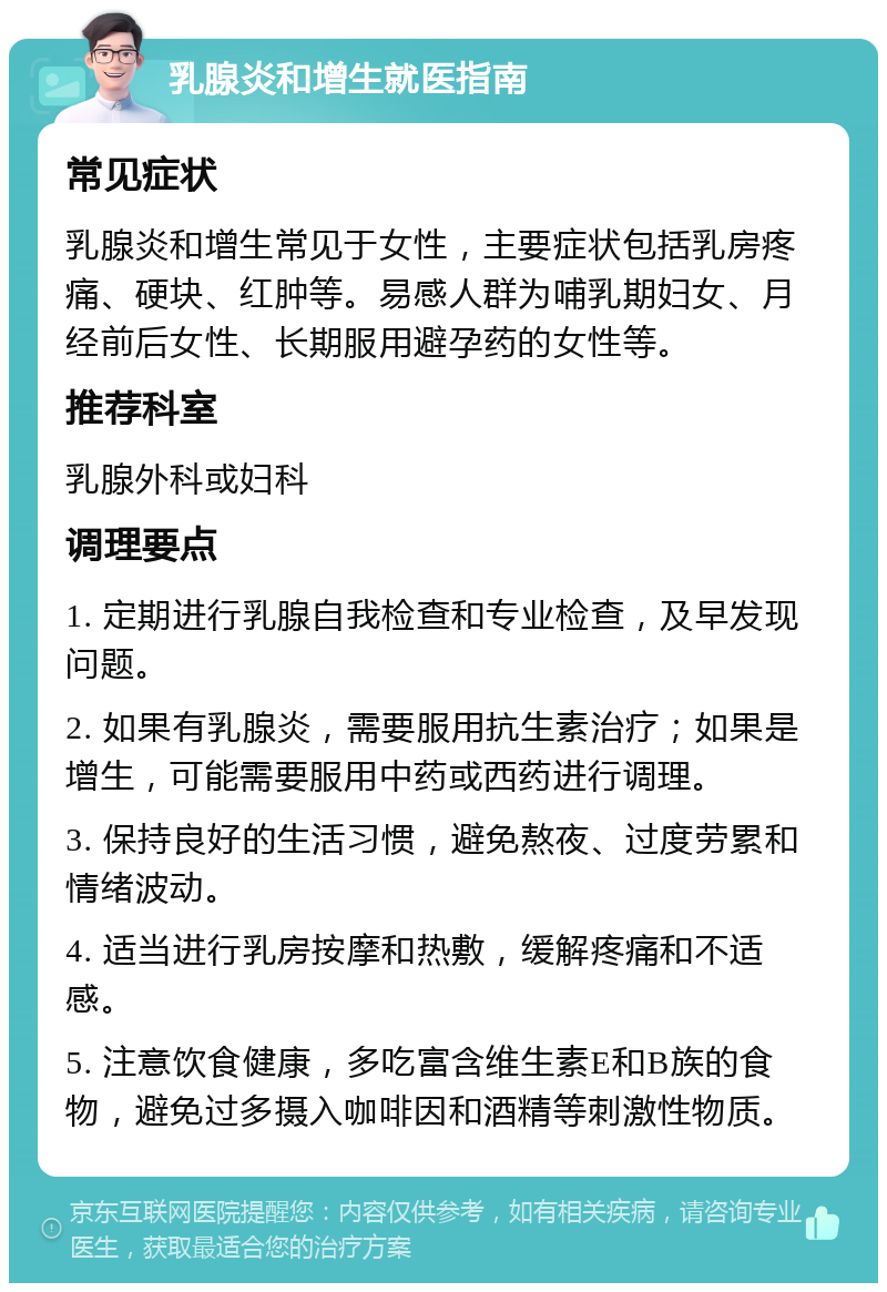 乳腺炎和增生就医指南 常见症状 乳腺炎和增生常见于女性，主要症状包括乳房疼痛、硬块、红肿等。易感人群为哺乳期妇女、月经前后女性、长期服用避孕药的女性等。 推荐科室 乳腺外科或妇科 调理要点 1. 定期进行乳腺自我检查和专业检查，及早发现问题。 2. 如果有乳腺炎，需要服用抗生素治疗；如果是增生，可能需要服用中药或西药进行调理。 3. 保持良好的生活习惯，避免熬夜、过度劳累和情绪波动。 4. 适当进行乳房按摩和热敷，缓解疼痛和不适感。 5. 注意饮食健康，多吃富含维生素E和B族的食物，避免过多摄入咖啡因和酒精等刺激性物质。