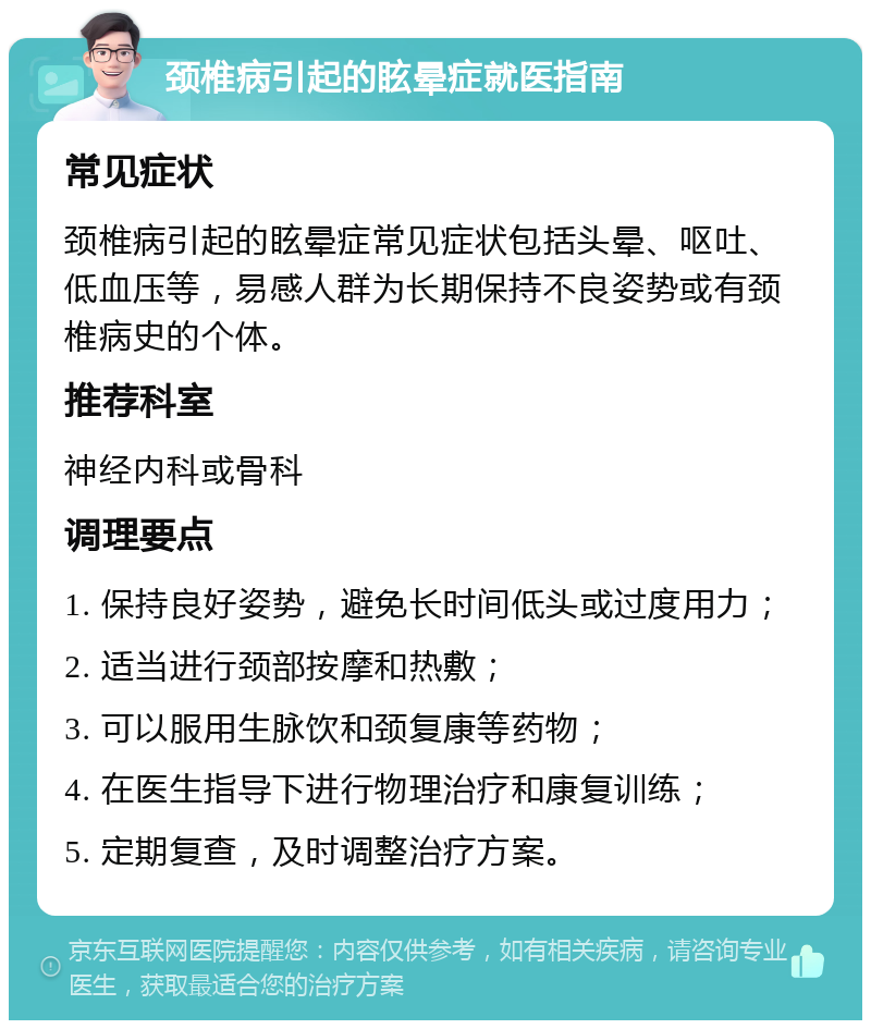 颈椎病引起的眩晕症就医指南 常见症状 颈椎病引起的眩晕症常见症状包括头晕、呕吐、低血压等，易感人群为长期保持不良姿势或有颈椎病史的个体。 推荐科室 神经内科或骨科 调理要点 1. 保持良好姿势，避免长时间低头或过度用力； 2. 适当进行颈部按摩和热敷； 3. 可以服用生脉饮和颈复康等药物； 4. 在医生指导下进行物理治疗和康复训练； 5. 定期复查，及时调整治疗方案。