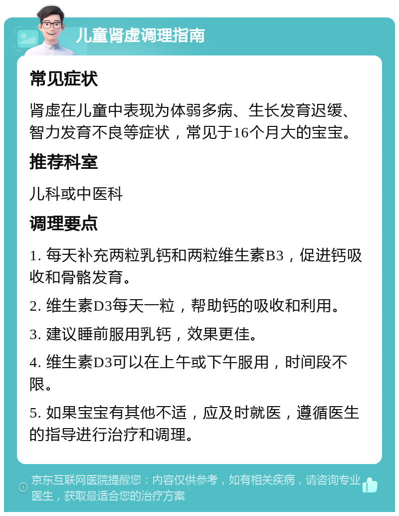 儿童肾虚调理指南 常见症状 肾虚在儿童中表现为体弱多病、生长发育迟缓、智力发育不良等症状，常见于16个月大的宝宝。 推荐科室 儿科或中医科 调理要点 1. 每天补充两粒乳钙和两粒维生素B3，促进钙吸收和骨骼发育。 2. 维生素D3每天一粒，帮助钙的吸收和利用。 3. 建议睡前服用乳钙，效果更佳。 4. 维生素D3可以在上午或下午服用，时间段不限。 5. 如果宝宝有其他不适，应及时就医，遵循医生的指导进行治疗和调理。