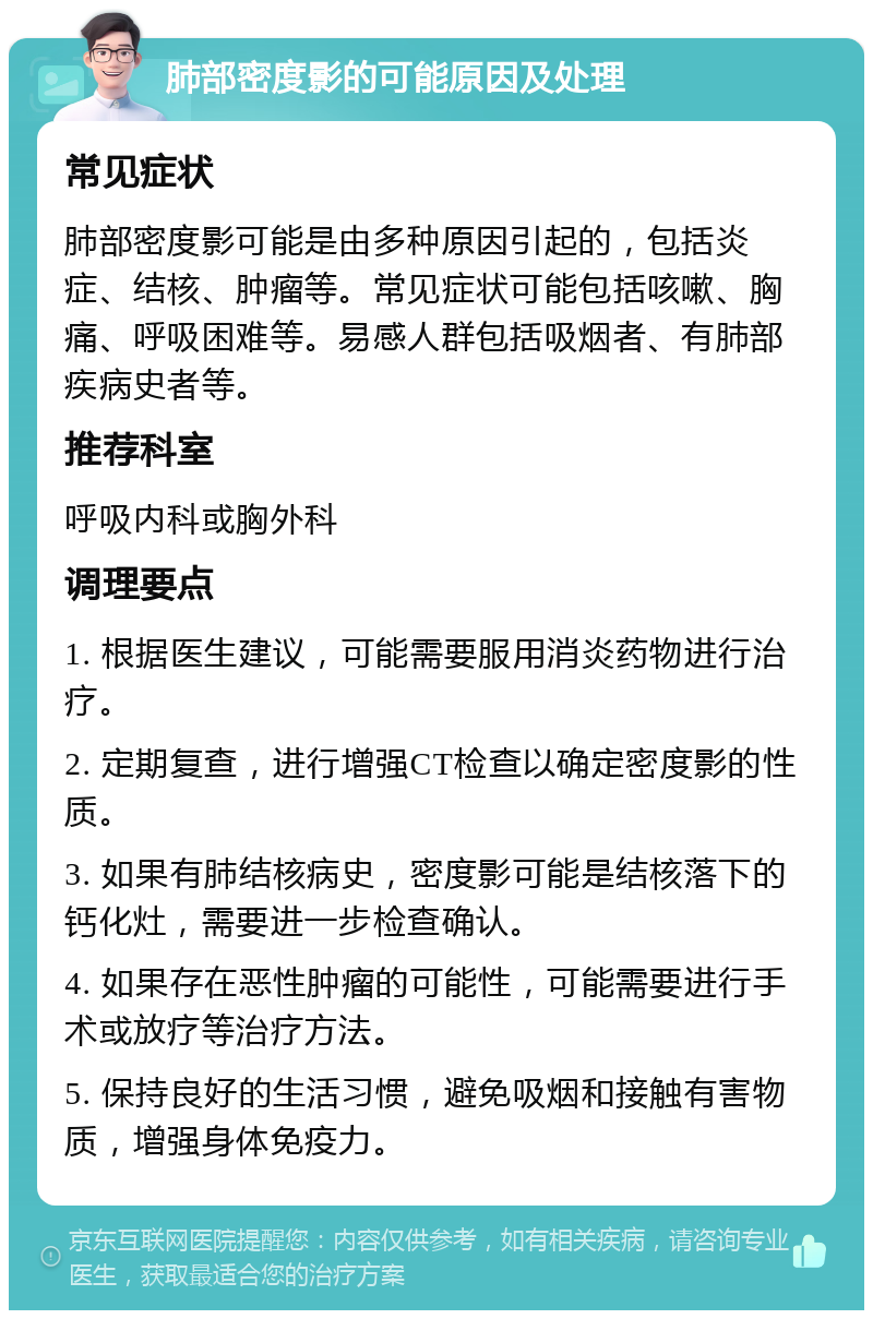 肺部密度影的可能原因及处理 常见症状 肺部密度影可能是由多种原因引起的，包括炎症、结核、肿瘤等。常见症状可能包括咳嗽、胸痛、呼吸困难等。易感人群包括吸烟者、有肺部疾病史者等。 推荐科室 呼吸内科或胸外科 调理要点 1. 根据医生建议，可能需要服用消炎药物进行治疗。 2. 定期复查，进行增强CT检查以确定密度影的性质。 3. 如果有肺结核病史，密度影可能是结核落下的钙化灶，需要进一步检查确认。 4. 如果存在恶性肿瘤的可能性，可能需要进行手术或放疗等治疗方法。 5. 保持良好的生活习惯，避免吸烟和接触有害物质，增强身体免疫力。