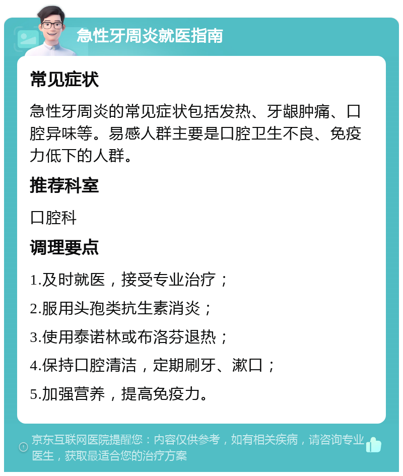 急性牙周炎就医指南 常见症状 急性牙周炎的常见症状包括发热、牙龈肿痛、口腔异味等。易感人群主要是口腔卫生不良、免疫力低下的人群。 推荐科室 口腔科 调理要点 1.及时就医，接受专业治疗； 2.服用头孢类抗生素消炎； 3.使用泰诺林或布洛芬退热； 4.保持口腔清洁，定期刷牙、漱口； 5.加强营养，提高免疫力。