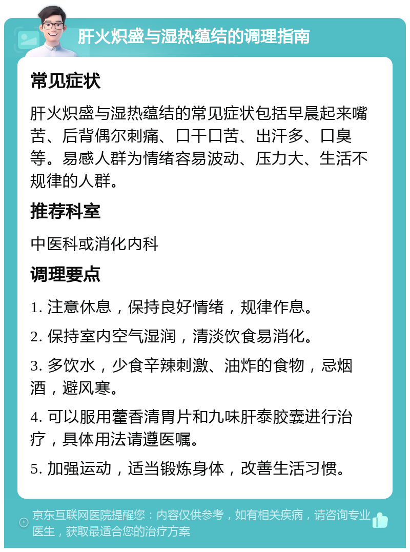 肝火炽盛与湿热蕴结的调理指南 常见症状 肝火炽盛与湿热蕴结的常见症状包括早晨起来嘴苦、后背偶尔刺痛、口干口苦、出汗多、口臭等。易感人群为情绪容易波动、压力大、生活不规律的人群。 推荐科室 中医科或消化内科 调理要点 1. 注意休息，保持良好情绪，规律作息。 2. 保持室内空气湿润，清淡饮食易消化。 3. 多饮水，少食辛辣刺激、油炸的食物，忌烟酒，避风寒。 4. 可以服用藿香清胃片和九味肝泰胶囊进行治疗，具体用法请遵医嘱。 5. 加强运动，适当锻炼身体，改善生活习惯。