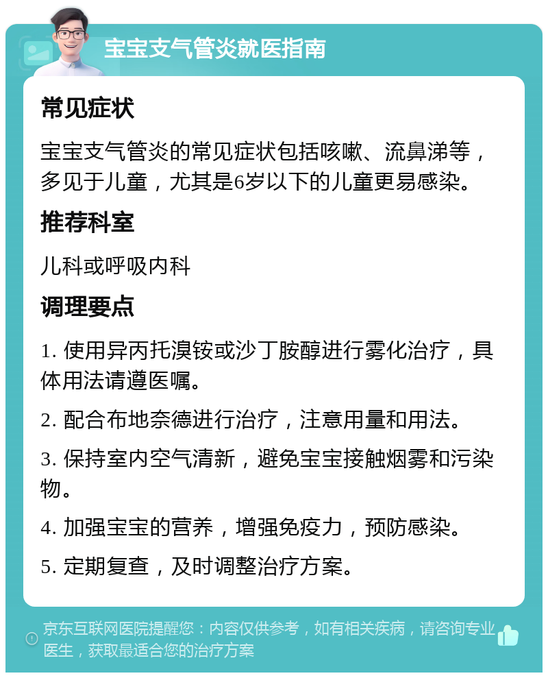 宝宝支气管炎就医指南 常见症状 宝宝支气管炎的常见症状包括咳嗽、流鼻涕等，多见于儿童，尤其是6岁以下的儿童更易感染。 推荐科室 儿科或呼吸内科 调理要点 1. 使用异丙托溴铵或沙丁胺醇进行雾化治疗，具体用法请遵医嘱。 2. 配合布地奈德进行治疗，注意用量和用法。 3. 保持室内空气清新，避免宝宝接触烟雾和污染物。 4. 加强宝宝的营养，增强免疫力，预防感染。 5. 定期复查，及时调整治疗方案。