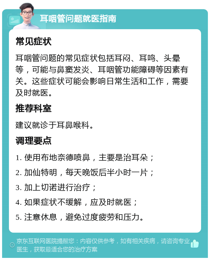 耳咽管问题就医指南 常见症状 耳咽管问题的常见症状包括耳闷、耳鸣、头晕等，可能与鼻窦发炎、耳咽管功能障碍等因素有关。这些症状可能会影响日常生活和工作，需要及时就医。 推荐科室 建议就诊于耳鼻喉科。 调理要点 1. 使用布地奈德喷鼻，主要是治耳朵； 2. 加仙特明，每天晚饭后半小时一片； 3. 加上切诺进行治疗； 4. 如果症状不缓解，应及时就医； 5. 注意休息，避免过度疲劳和压力。