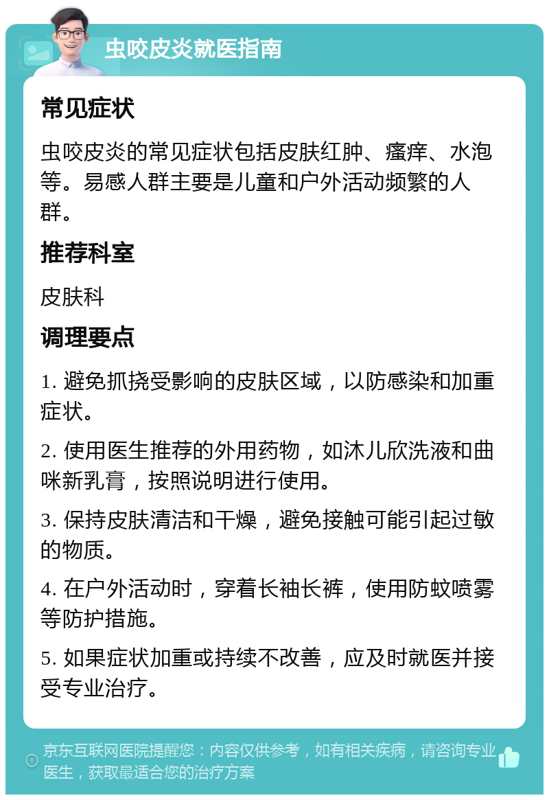 虫咬皮炎就医指南 常见症状 虫咬皮炎的常见症状包括皮肤红肿、瘙痒、水泡等。易感人群主要是儿童和户外活动频繁的人群。 推荐科室 皮肤科 调理要点 1. 避免抓挠受影响的皮肤区域，以防感染和加重症状。 2. 使用医生推荐的外用药物，如沐儿欣洗液和曲咪新乳膏，按照说明进行使用。 3. 保持皮肤清洁和干燥，避免接触可能引起过敏的物质。 4. 在户外活动时，穿着长袖长裤，使用防蚊喷雾等防护措施。 5. 如果症状加重或持续不改善，应及时就医并接受专业治疗。