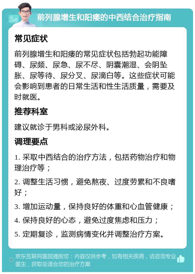 前列腺增生和阳痿的中西结合治疗指南 常见症状 前列腺增生和阳痿的常见症状包括勃起功能障碍、尿频、尿急、尿不尽、阴囊潮湿、会阴坠胀、尿等待、尿分叉、尿滴白等。这些症状可能会影响到患者的日常生活和性生活质量，需要及时就医。 推荐科室 建议就诊于男科或泌尿外科。 调理要点 1. 采取中西结合的治疗方法，包括药物治疗和物理治疗等； 2. 调整生活习惯，避免熬夜、过度劳累和不良嗜好； 3. 增加运动量，保持良好的体重和心血管健康； 4. 保持良好的心态，避免过度焦虑和压力； 5. 定期复诊，监测病情变化并调整治疗方案。