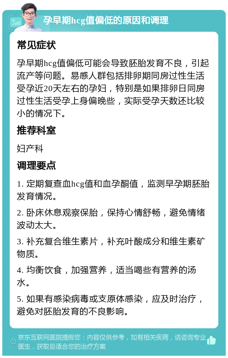 孕早期hcg值偏低的原因和调理 常见症状 孕早期hcg值偏低可能会导致胚胎发育不良，引起流产等问题。易感人群包括排卵期同房过性生活受孕近20天左右的孕妇，特别是如果排卵日同房过性生活受孕上身偏晚些，实际受孕天数还比较小的情况下。 推荐科室 妇产科 调理要点 1. 定期复查血hcg值和血孕酮值，监测早孕期胚胎发育情况。 2. 卧床休息观察保胎，保持心情舒畅，避免情绪波动太大。 3. 补充复合维生素片，补充叶酸成分和维生素矿物质。 4. 均衡饮食，加强营养，适当喝些有营养的汤水。 5. 如果有感染病毒或支原体感染，应及时治疗，避免对胚胎发育的不良影响。