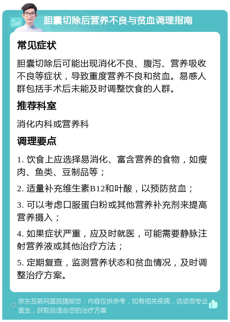 胆囊切除后营养不良与贫血调理指南 常见症状 胆囊切除后可能出现消化不良、腹泻、营养吸收不良等症状，导致重度营养不良和贫血。易感人群包括手术后未能及时调整饮食的人群。 推荐科室 消化内科或营养科 调理要点 1. 饮食上应选择易消化、富含营养的食物，如瘦肉、鱼类、豆制品等； 2. 适量补充维生素B12和叶酸，以预防贫血； 3. 可以考虑口服蛋白粉或其他营养补充剂来提高营养摄入； 4. 如果症状严重，应及时就医，可能需要静脉注射营养液或其他治疗方法； 5. 定期复查，监测营养状态和贫血情况，及时调整治疗方案。