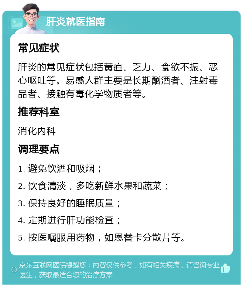 肝炎就医指南 常见症状 肝炎的常见症状包括黄疸、乏力、食欲不振、恶心呕吐等。易感人群主要是长期酗酒者、注射毒品者、接触有毒化学物质者等。 推荐科室 消化内科 调理要点 1. 避免饮酒和吸烟； 2. 饮食清淡，多吃新鲜水果和蔬菜； 3. 保持良好的睡眠质量； 4. 定期进行肝功能检查； 5. 按医嘱服用药物，如恩替卡分散片等。