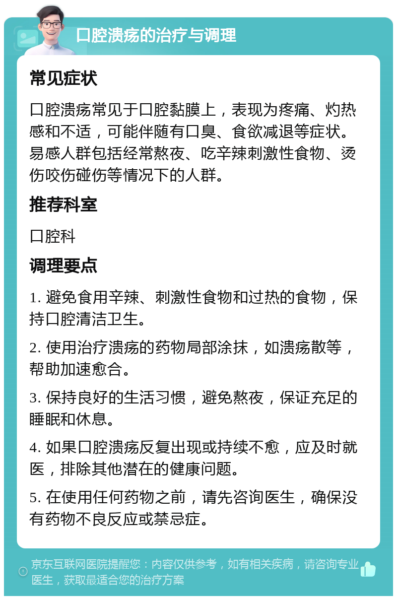 口腔溃疡的治疗与调理 常见症状 口腔溃疡常见于口腔黏膜上，表现为疼痛、灼热感和不适，可能伴随有口臭、食欲减退等症状。易感人群包括经常熬夜、吃辛辣刺激性食物、烫伤咬伤碰伤等情况下的人群。 推荐科室 口腔科 调理要点 1. 避免食用辛辣、刺激性食物和过热的食物，保持口腔清洁卫生。 2. 使用治疗溃疡的药物局部涂抹，如溃疡散等，帮助加速愈合。 3. 保持良好的生活习惯，避免熬夜，保证充足的睡眠和休息。 4. 如果口腔溃疡反复出现或持续不愈，应及时就医，排除其他潜在的健康问题。 5. 在使用任何药物之前，请先咨询医生，确保没有药物不良反应或禁忌症。