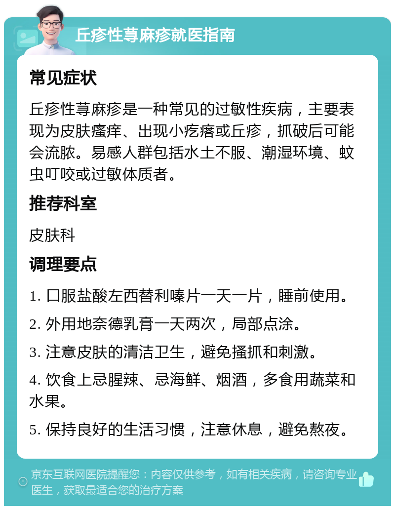 丘疹性荨麻疹就医指南 常见症状 丘疹性荨麻疹是一种常见的过敏性疾病，主要表现为皮肤瘙痒、出现小疙瘩或丘疹，抓破后可能会流脓。易感人群包括水土不服、潮湿环境、蚊虫叮咬或过敏体质者。 推荐科室 皮肤科 调理要点 1. 口服盐酸左西替利嗪片一天一片，睡前使用。 2. 外用地奈德乳膏一天两次，局部点涂。 3. 注意皮肤的清洁卫生，避免搔抓和刺激。 4. 饮食上忌腥辣、忌海鲜、烟酒，多食用蔬菜和水果。 5. 保持良好的生活习惯，注意休息，避免熬夜。