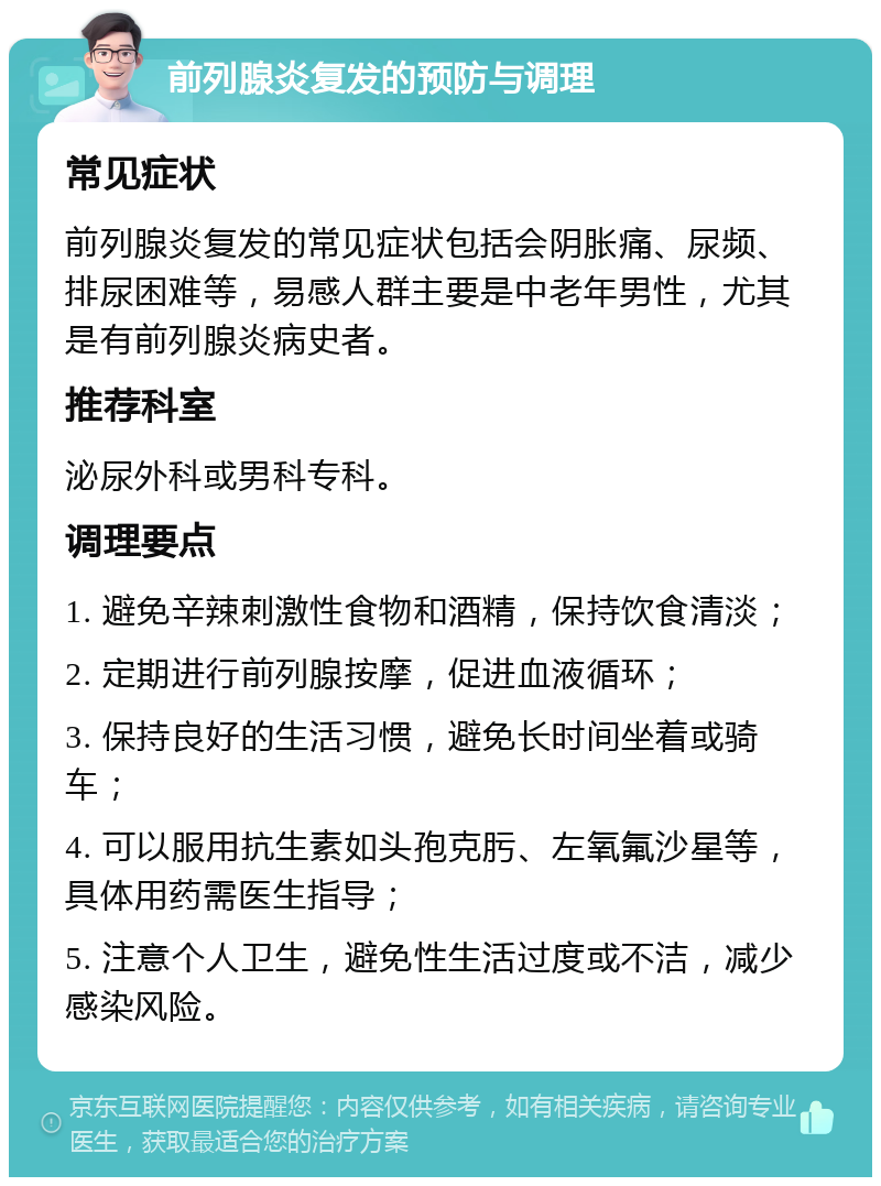 前列腺炎复发的预防与调理 常见症状 前列腺炎复发的常见症状包括会阴胀痛、尿频、排尿困难等，易感人群主要是中老年男性，尤其是有前列腺炎病史者。 推荐科室 泌尿外科或男科专科。 调理要点 1. 避免辛辣刺激性食物和酒精，保持饮食清淡； 2. 定期进行前列腺按摩，促进血液循环； 3. 保持良好的生活习惯，避免长时间坐着或骑车； 4. 可以服用抗生素如头孢克肟、左氧氟沙星等，具体用药需医生指导； 5. 注意个人卫生，避免性生活过度或不洁，减少感染风险。