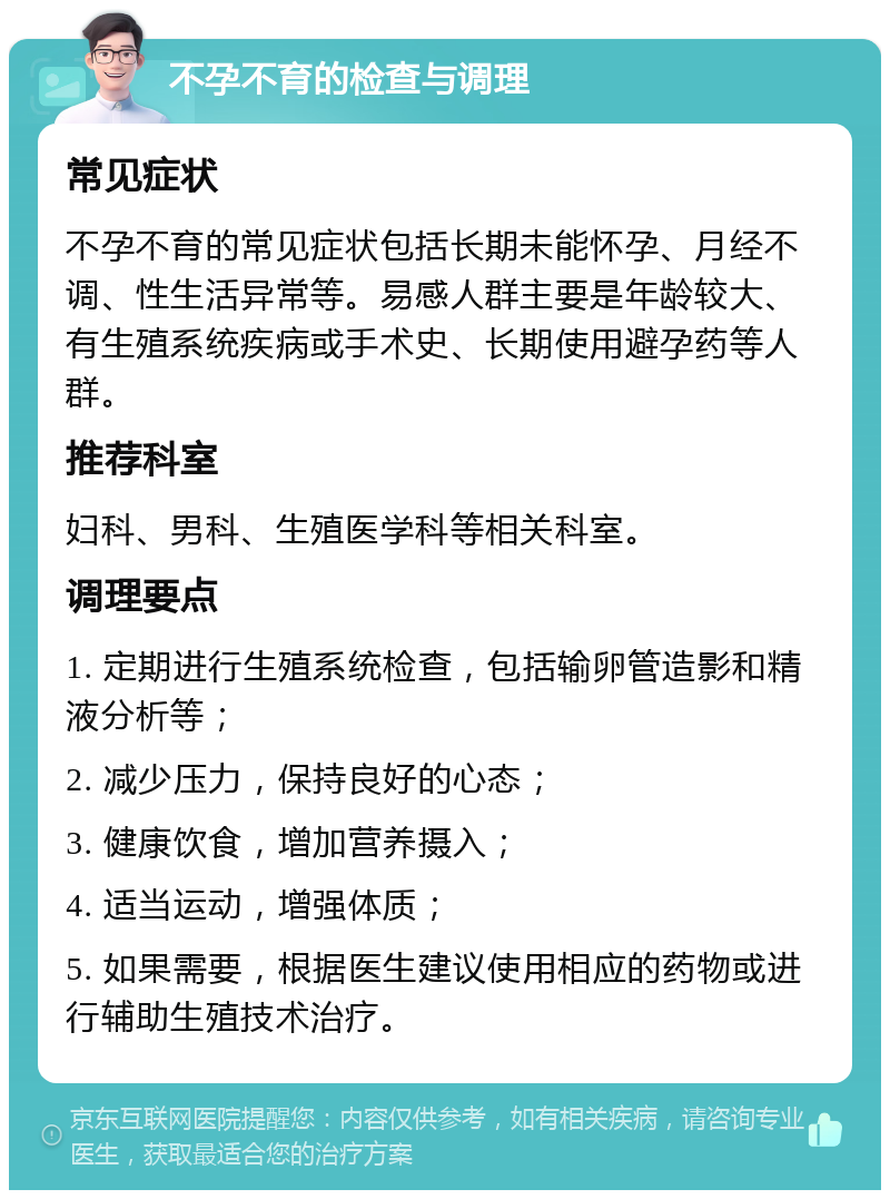 不孕不育的检查与调理 常见症状 不孕不育的常见症状包括长期未能怀孕、月经不调、性生活异常等。易感人群主要是年龄较大、有生殖系统疾病或手术史、长期使用避孕药等人群。 推荐科室 妇科、男科、生殖医学科等相关科室。 调理要点 1. 定期进行生殖系统检查，包括输卵管造影和精液分析等； 2. 减少压力，保持良好的心态； 3. 健康饮食，增加营养摄入； 4. 适当运动，增强体质； 5. 如果需要，根据医生建议使用相应的药物或进行辅助生殖技术治疗。