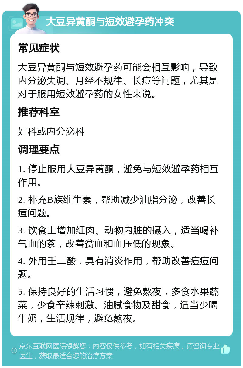 大豆异黄酮与短效避孕药冲突 常见症状 大豆异黄酮与短效避孕药可能会相互影响，导致内分泌失调、月经不规律、长痘等问题，尤其是对于服用短效避孕药的女性来说。 推荐科室 妇科或内分泌科 调理要点 1. 停止服用大豆异黄酮，避免与短效避孕药相互作用。 2. 补充B族维生素，帮助减少油脂分泌，改善长痘问题。 3. 饮食上增加红肉、动物内脏的摄入，适当喝补气血的茶，改善贫血和血压低的现象。 4. 外用壬二酸，具有消炎作用，帮助改善痘痘问题。 5. 保持良好的生活习惯，避免熬夜，多食水果蔬菜，少食辛辣刺激、油腻食物及甜食，适当少喝牛奶，生活规律，避免熬夜。