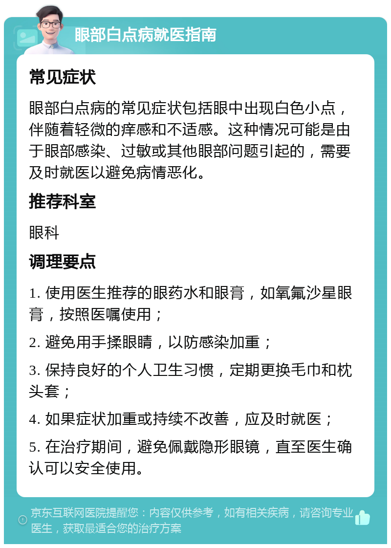 眼部白点病就医指南 常见症状 眼部白点病的常见症状包括眼中出现白色小点，伴随着轻微的痒感和不适感。这种情况可能是由于眼部感染、过敏或其他眼部问题引起的，需要及时就医以避免病情恶化。 推荐科室 眼科 调理要点 1. 使用医生推荐的眼药水和眼膏，如氧氟沙星眼膏，按照医嘱使用； 2. 避免用手揉眼睛，以防感染加重； 3. 保持良好的个人卫生习惯，定期更换毛巾和枕头套； 4. 如果症状加重或持续不改善，应及时就医； 5. 在治疗期间，避免佩戴隐形眼镜，直至医生确认可以安全使用。