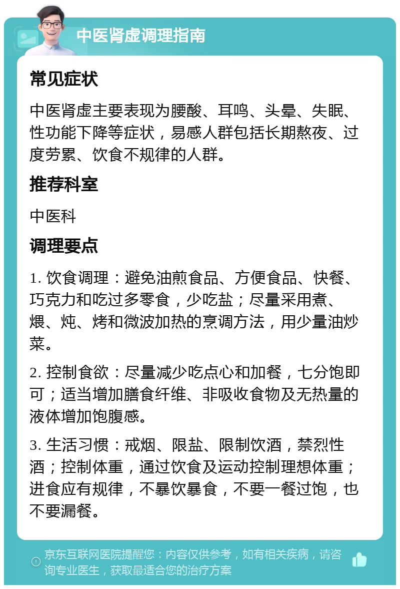 中医肾虚调理指南 常见症状 中医肾虚主要表现为腰酸、耳鸣、头晕、失眠、性功能下降等症状，易感人群包括长期熬夜、过度劳累、饮食不规律的人群。 推荐科室 中医科 调理要点 1. 饮食调理：避免油煎食品、方便食品、快餐、巧克力和吃过多零食，少吃盐；尽量采用煮、煨、炖、烤和微波加热的烹调方法，用少量油炒菜。 2. 控制食欲：尽量减少吃点心和加餐，七分饱即可；适当增加膳食纤维、非吸收食物及无热量的液体增加饱腹感。 3. 生活习惯：戒烟、限盐、限制饮酒，禁烈性酒；控制体重，通过饮食及运动控制理想体重；进食应有规律，不暴饮暴食，不要一餐过饱，也不要漏餐。