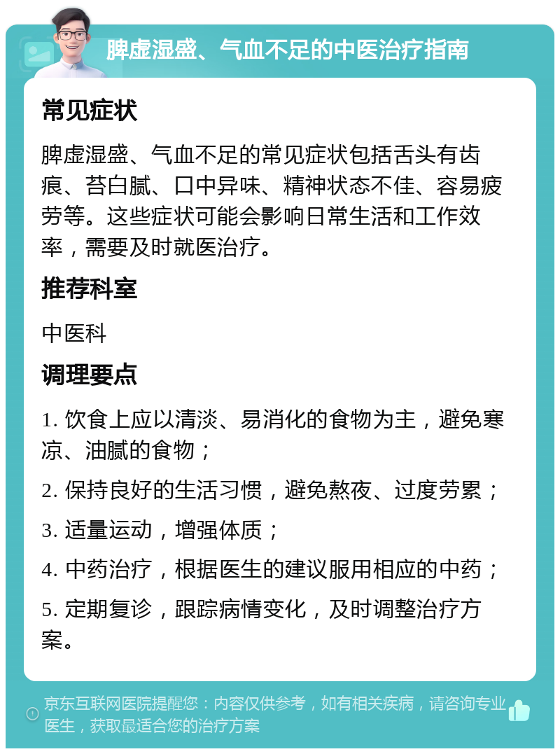 脾虚湿盛、气血不足的中医治疗指南 常见症状 脾虚湿盛、气血不足的常见症状包括舌头有齿痕、苔白腻、口中异味、精神状态不佳、容易疲劳等。这些症状可能会影响日常生活和工作效率，需要及时就医治疗。 推荐科室 中医科 调理要点 1. 饮食上应以清淡、易消化的食物为主，避免寒凉、油腻的食物； 2. 保持良好的生活习惯，避免熬夜、过度劳累； 3. 适量运动，增强体质； 4. 中药治疗，根据医生的建议服用相应的中药； 5. 定期复诊，跟踪病情变化，及时调整治疗方案。