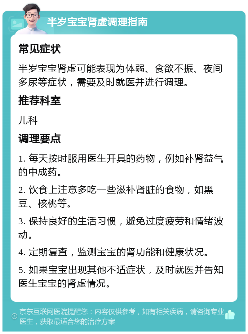 半岁宝宝肾虚调理指南 常见症状 半岁宝宝肾虚可能表现为体弱、食欲不振、夜间多尿等症状，需要及时就医并进行调理。 推荐科室 儿科 调理要点 1. 每天按时服用医生开具的药物，例如补肾益气的中成药。 2. 饮食上注意多吃一些滋补肾脏的食物，如黑豆、核桃等。 3. 保持良好的生活习惯，避免过度疲劳和情绪波动。 4. 定期复查，监测宝宝的肾功能和健康状况。 5. 如果宝宝出现其他不适症状，及时就医并告知医生宝宝的肾虚情况。