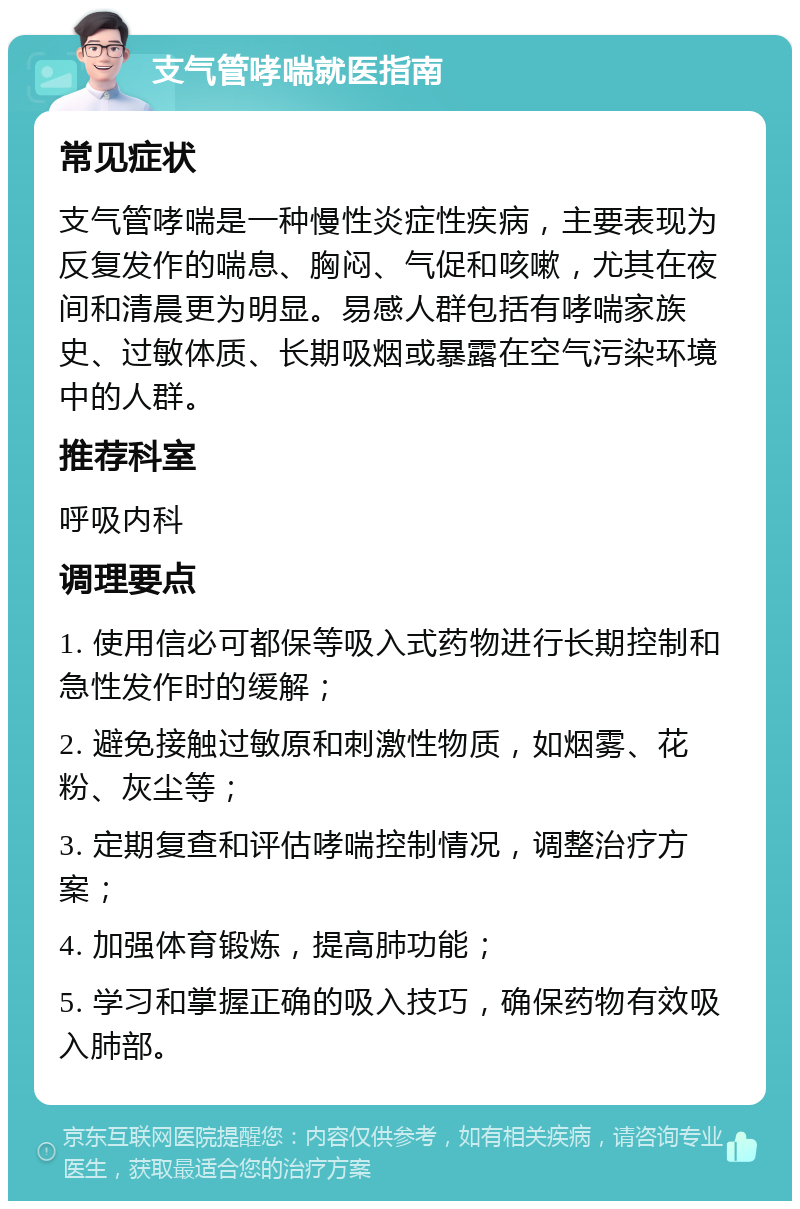 支气管哮喘就医指南 常见症状 支气管哮喘是一种慢性炎症性疾病，主要表现为反复发作的喘息、胸闷、气促和咳嗽，尤其在夜间和清晨更为明显。易感人群包括有哮喘家族史、过敏体质、长期吸烟或暴露在空气污染环境中的人群。 推荐科室 呼吸内科 调理要点 1. 使用信必可都保等吸入式药物进行长期控制和急性发作时的缓解； 2. 避免接触过敏原和刺激性物质，如烟雾、花粉、灰尘等； 3. 定期复查和评估哮喘控制情况，调整治疗方案； 4. 加强体育锻炼，提高肺功能； 5. 学习和掌握正确的吸入技巧，确保药物有效吸入肺部。