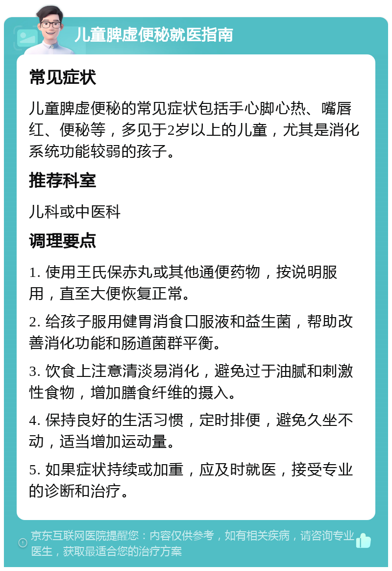 儿童脾虚便秘就医指南 常见症状 儿童脾虚便秘的常见症状包括手心脚心热、嘴唇红、便秘等，多见于2岁以上的儿童，尤其是消化系统功能较弱的孩子。 推荐科室 儿科或中医科 调理要点 1. 使用王氏保赤丸或其他通便药物，按说明服用，直至大便恢复正常。 2. 给孩子服用健胃消食口服液和益生菌，帮助改善消化功能和肠道菌群平衡。 3. 饮食上注意清淡易消化，避免过于油腻和刺激性食物，增加膳食纤维的摄入。 4. 保持良好的生活习惯，定时排便，避免久坐不动，适当增加运动量。 5. 如果症状持续或加重，应及时就医，接受专业的诊断和治疗。