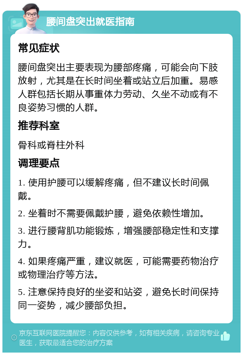 腰间盘突出就医指南 常见症状 腰间盘突出主要表现为腰部疼痛，可能会向下肢放射，尤其是在长时间坐着或站立后加重。易感人群包括长期从事重体力劳动、久坐不动或有不良姿势习惯的人群。 推荐科室 骨科或脊柱外科 调理要点 1. 使用护腰可以缓解疼痛，但不建议长时间佩戴。 2. 坐着时不需要佩戴护腰，避免依赖性增加。 3. 进行腰背肌功能锻炼，增强腰部稳定性和支撑力。 4. 如果疼痛严重，建议就医，可能需要药物治疗或物理治疗等方法。 5. 注意保持良好的坐姿和站姿，避免长时间保持同一姿势，减少腰部负担。