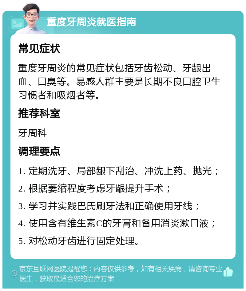 重度牙周炎就医指南 常见症状 重度牙周炎的常见症状包括牙齿松动、牙龈出血、口臭等。易感人群主要是长期不良口腔卫生习惯者和吸烟者等。 推荐科室 牙周科 调理要点 1. 定期洗牙、局部龈下刮治、冲洗上药、抛光； 2. 根据萎缩程度考虑牙龈提升手术； 3. 学习并实践巴氏刷牙法和正确使用牙线； 4. 使用含有维生素C的牙膏和备用消炎漱口液； 5. 对松动牙齿进行固定处理。