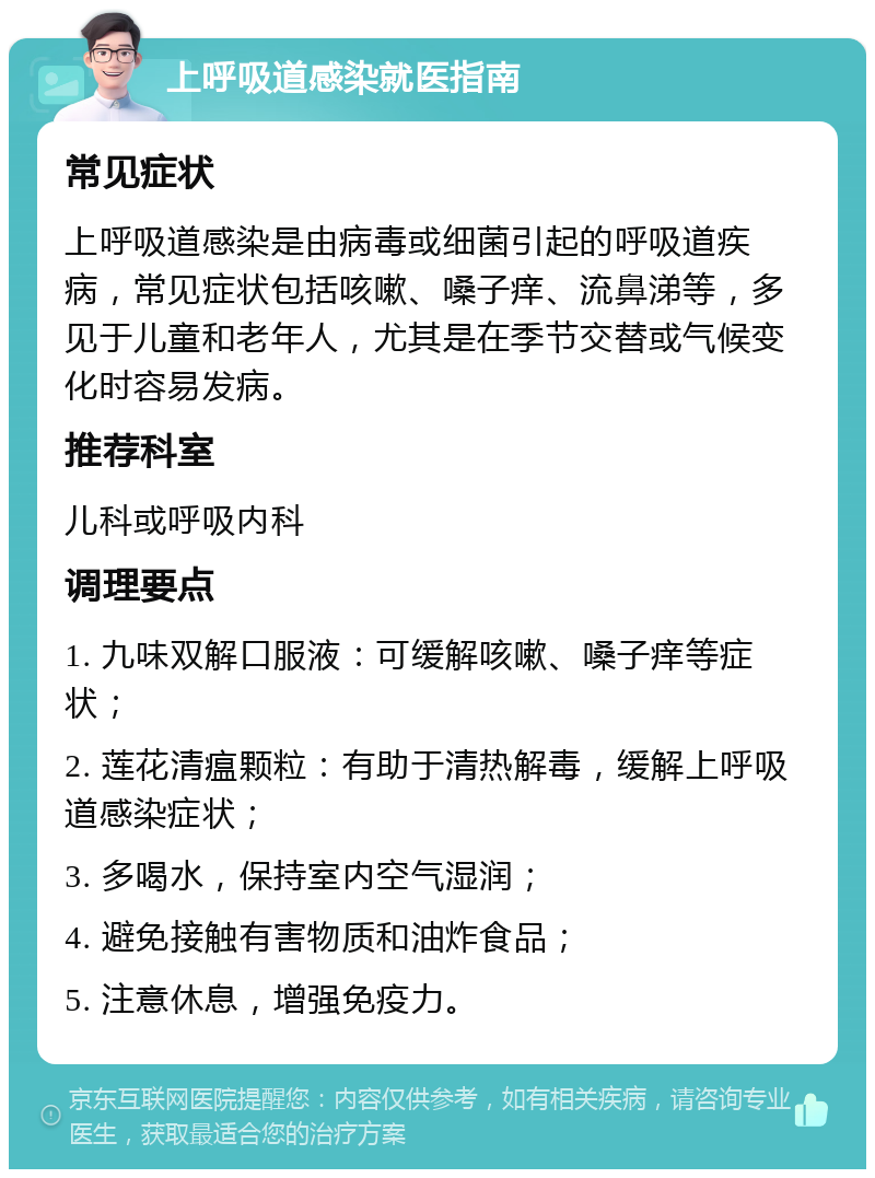 上呼吸道感染就医指南 常见症状 上呼吸道感染是由病毒或细菌引起的呼吸道疾病，常见症状包括咳嗽、嗓子痒、流鼻涕等，多见于儿童和老年人，尤其是在季节交替或气候变化时容易发病。 推荐科室 儿科或呼吸内科 调理要点 1. 九味双解口服液：可缓解咳嗽、嗓子痒等症状； 2. 莲花清瘟颗粒：有助于清热解毒，缓解上呼吸道感染症状； 3. 多喝水，保持室内空气湿润； 4. 避免接触有害物质和油炸食品； 5. 注意休息，增强免疫力。