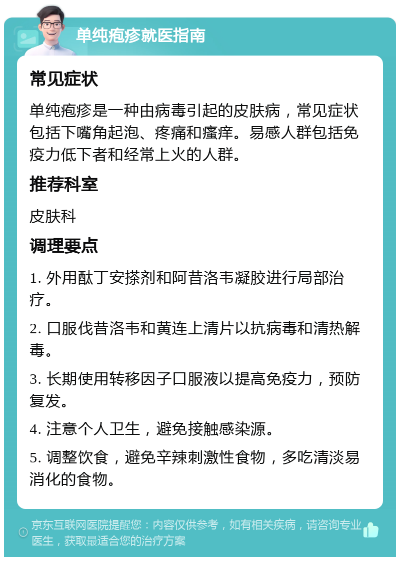 单纯疱疹就医指南 常见症状 单纯疱疹是一种由病毒引起的皮肤病，常见症状包括下嘴角起泡、疼痛和瘙痒。易感人群包括免疫力低下者和经常上火的人群。 推荐科室 皮肤科 调理要点 1. 外用酞丁安搽剂和阿昔洛韦凝胶进行局部治疗。 2. 口服伐昔洛韦和黄连上清片以抗病毒和清热解毒。 3. 长期使用转移因子口服液以提高免疫力，预防复发。 4. 注意个人卫生，避免接触感染源。 5. 调整饮食，避免辛辣刺激性食物，多吃清淡易消化的食物。