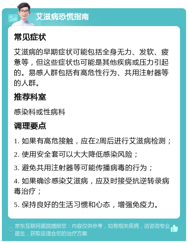 艾滋病恐慌指南 常见症状 艾滋病的早期症状可能包括全身无力、发软、疲惫等，但这些症状也可能是其他疾病或压力引起的。易感人群包括有高危性行为、共用注射器等的人群。 推荐科室 感染科或性病科 调理要点 1. 如果有高危接触，应在2周后进行艾滋病检测； 2. 使用安全套可以大大降低感染风险； 3. 避免共用注射器等可能传播病毒的行为； 4. 如果确诊感染艾滋病，应及时接受抗逆转录病毒治疗； 5. 保持良好的生活习惯和心态，增强免疫力。