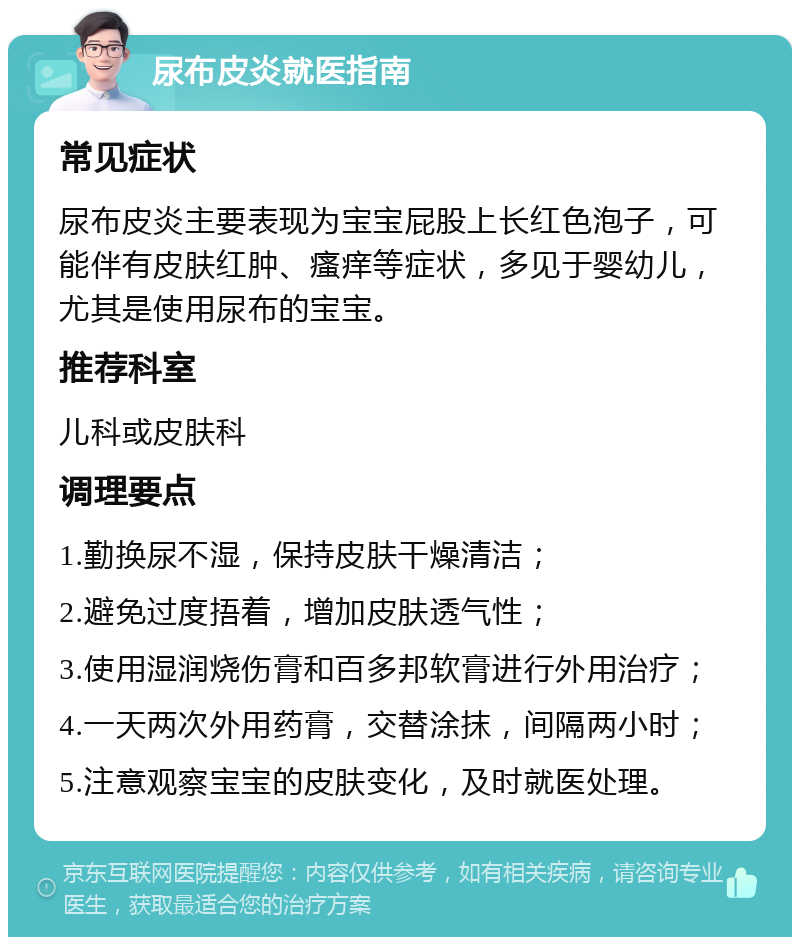 尿布皮炎就医指南 常见症状 尿布皮炎主要表现为宝宝屁股上长红色泡子，可能伴有皮肤红肿、瘙痒等症状，多见于婴幼儿，尤其是使用尿布的宝宝。 推荐科室 儿科或皮肤科 调理要点 1.勤换尿不湿，保持皮肤干燥清洁； 2.避免过度捂着，增加皮肤透气性； 3.使用湿润烧伤膏和百多邦软膏进行外用治疗； 4.一天两次外用药膏，交替涂抹，间隔两小时； 5.注意观察宝宝的皮肤变化，及时就医处理。