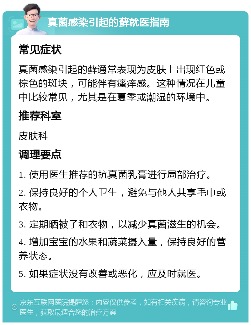 真菌感染引起的藓就医指南 常见症状 真菌感染引起的藓通常表现为皮肤上出现红色或棕色的斑块，可能伴有瘙痒感。这种情况在儿童中比较常见，尤其是在夏季或潮湿的环境中。 推荐科室 皮肤科 调理要点 1. 使用医生推荐的抗真菌乳膏进行局部治疗。 2. 保持良好的个人卫生，避免与他人共享毛巾或衣物。 3. 定期晒被子和衣物，以减少真菌滋生的机会。 4. 增加宝宝的水果和蔬菜摄入量，保持良好的营养状态。 5. 如果症状没有改善或恶化，应及时就医。