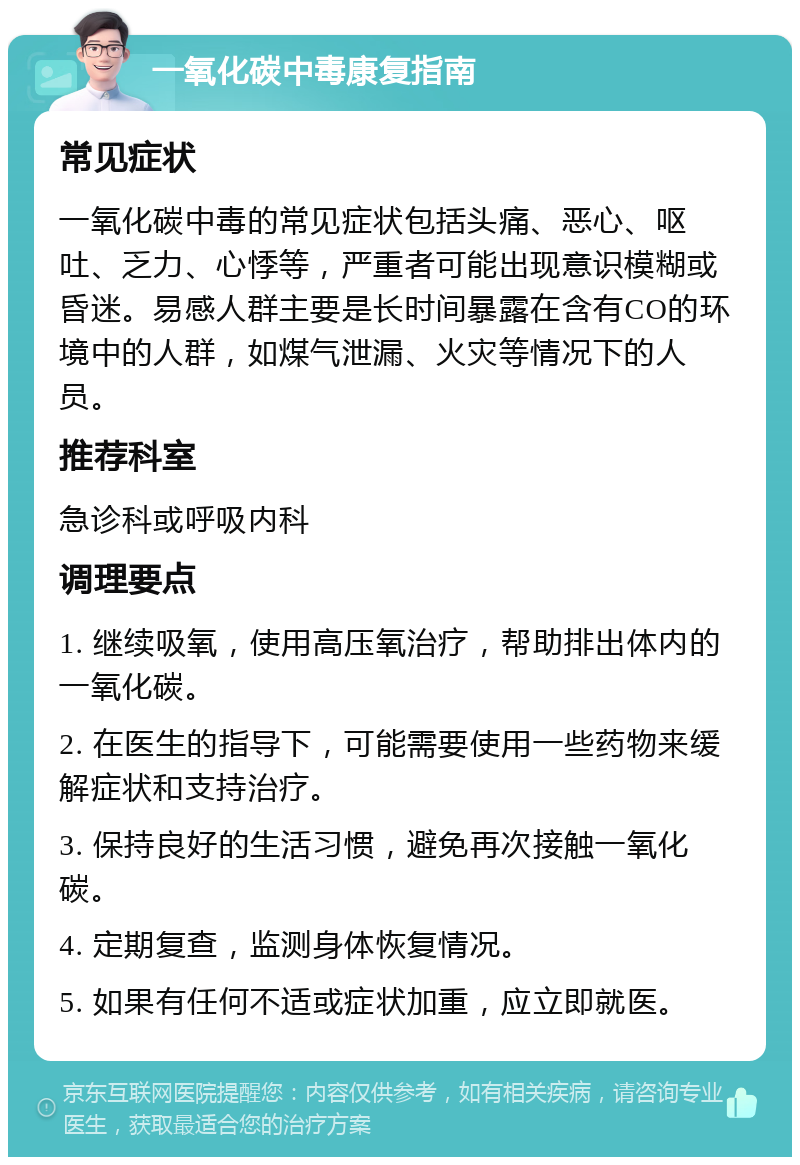 一氧化碳中毒康复指南 常见症状 一氧化碳中毒的常见症状包括头痛、恶心、呕吐、乏力、心悸等，严重者可能出现意识模糊或昏迷。易感人群主要是长时间暴露在含有CO的环境中的人群，如煤气泄漏、火灾等情况下的人员。 推荐科室 急诊科或呼吸内科 调理要点 1. 继续吸氧，使用高压氧治疗，帮助排出体内的一氧化碳。 2. 在医生的指导下，可能需要使用一些药物来缓解症状和支持治疗。 3. 保持良好的生活习惯，避免再次接触一氧化碳。 4. 定期复查，监测身体恢复情况。 5. 如果有任何不适或症状加重，应立即就医。