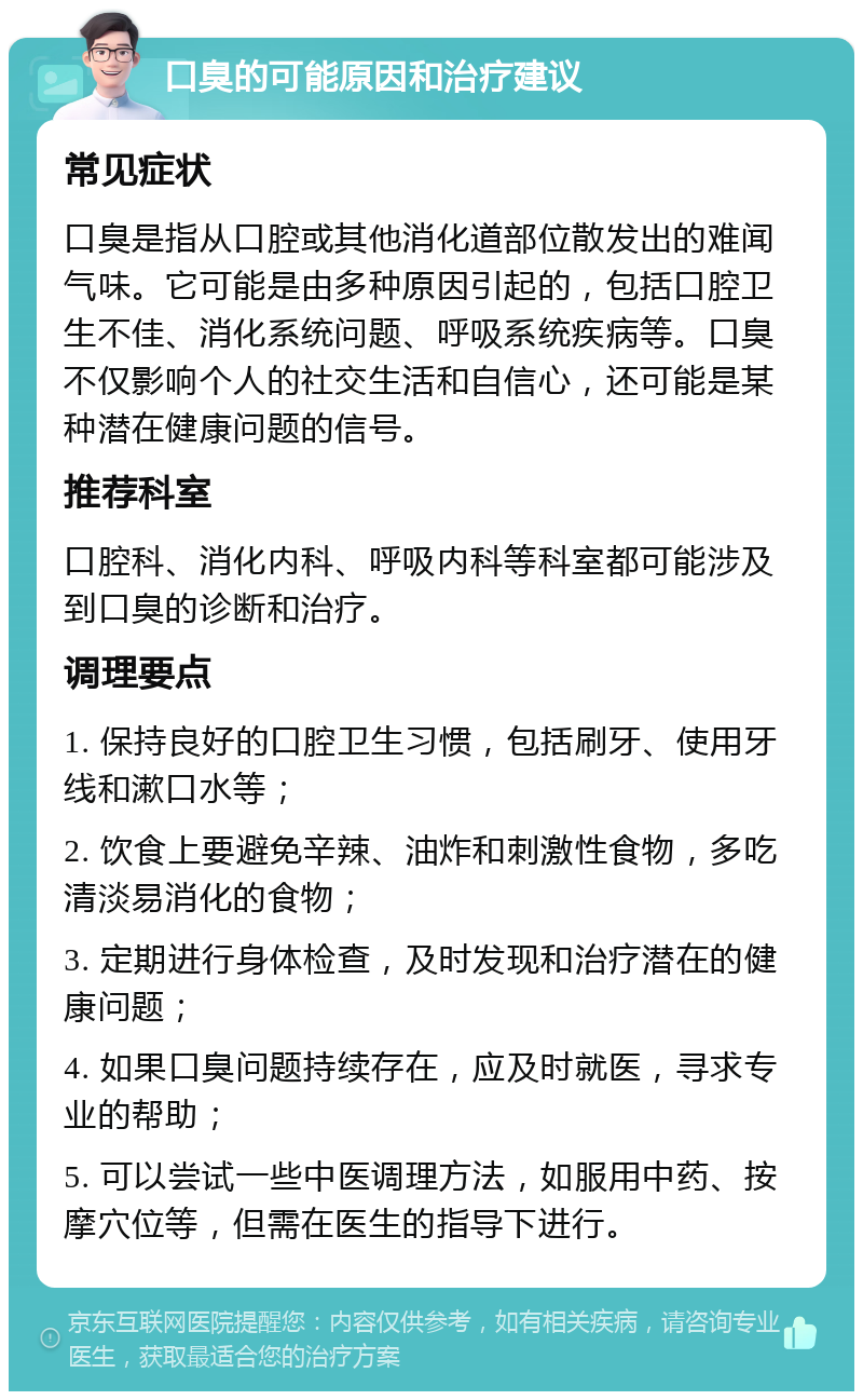 口臭的可能原因和治疗建议 常见症状 口臭是指从口腔或其他消化道部位散发出的难闻气味。它可能是由多种原因引起的，包括口腔卫生不佳、消化系统问题、呼吸系统疾病等。口臭不仅影响个人的社交生活和自信心，还可能是某种潜在健康问题的信号。 推荐科室 口腔科、消化内科、呼吸内科等科室都可能涉及到口臭的诊断和治疗。 调理要点 1. 保持良好的口腔卫生习惯，包括刷牙、使用牙线和漱口水等； 2. 饮食上要避免辛辣、油炸和刺激性食物，多吃清淡易消化的食物； 3. 定期进行身体检查，及时发现和治疗潜在的健康问题； 4. 如果口臭问题持续存在，应及时就医，寻求专业的帮助； 5. 可以尝试一些中医调理方法，如服用中药、按摩穴位等，但需在医生的指导下进行。