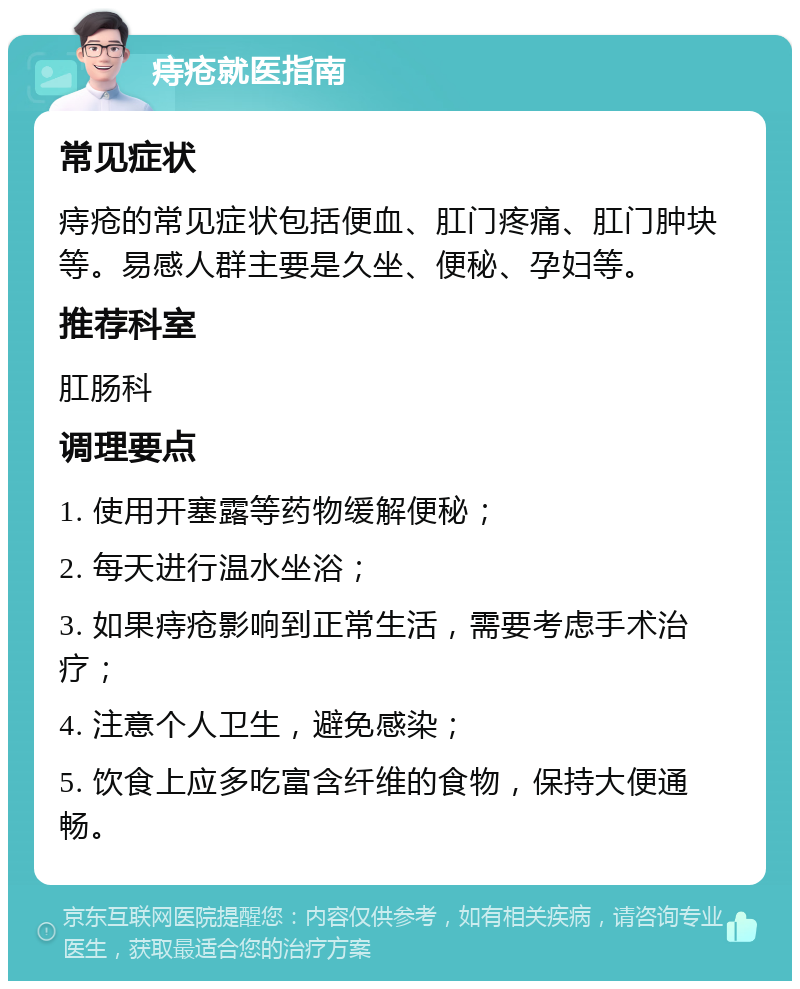 痔疮就医指南 常见症状 痔疮的常见症状包括便血、肛门疼痛、肛门肿块等。易感人群主要是久坐、便秘、孕妇等。 推荐科室 肛肠科 调理要点 1. 使用开塞露等药物缓解便秘； 2. 每天进行温水坐浴； 3. 如果痔疮影响到正常生活，需要考虑手术治疗； 4. 注意个人卫生，避免感染； 5. 饮食上应多吃富含纤维的食物，保持大便通畅。