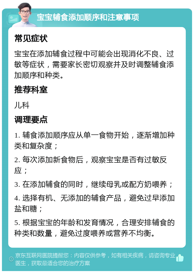 宝宝辅食添加顺序和注意事项 常见症状 宝宝在添加辅食过程中可能会出现消化不良、过敏等症状，需要家长密切观察并及时调整辅食添加顺序和种类。 推荐科室 儿科 调理要点 1. 辅食添加顺序应从单一食物开始，逐渐增加种类和复杂度； 2. 每次添加新食物后，观察宝宝是否有过敏反应； 3. 在添加辅食的同时，继续母乳或配方奶喂养； 4. 选择有机、无添加的辅食产品，避免过早添加盐和糖； 5. 根据宝宝的年龄和发育情况，合理安排辅食的种类和数量，避免过度喂养或营养不均衡。