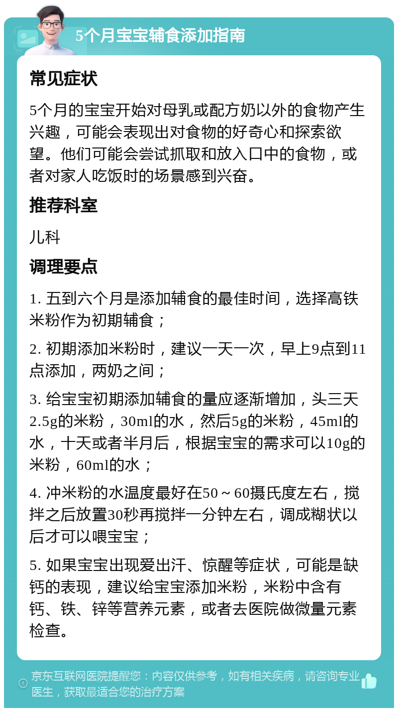 5个月宝宝辅食添加指南 常见症状 5个月的宝宝开始对母乳或配方奶以外的食物产生兴趣，可能会表现出对食物的好奇心和探索欲望。他们可能会尝试抓取和放入口中的食物，或者对家人吃饭时的场景感到兴奋。 推荐科室 儿科 调理要点 1. 五到六个月是添加辅食的最佳时间，选择高铁米粉作为初期辅食； 2. 初期添加米粉时，建议一天一次，早上9点到11点添加，两奶之间； 3. 给宝宝初期添加辅食的量应逐渐增加，头三天2.5g的米粉，30ml的水，然后5g的米粉，45ml的水，十天或者半月后，根据宝宝的需求可以10g的米粉，60ml的水； 4. 冲米粉的水温度最好在50～60摄氏度左右，搅拌之后放置30秒再搅拌一分钟左右，调成糊状以后才可以喂宝宝； 5. 如果宝宝出现爱出汗、惊醒等症状，可能是缺钙的表现，建议给宝宝添加米粉，米粉中含有钙、铁、锌等营养元素，或者去医院做微量元素检查。