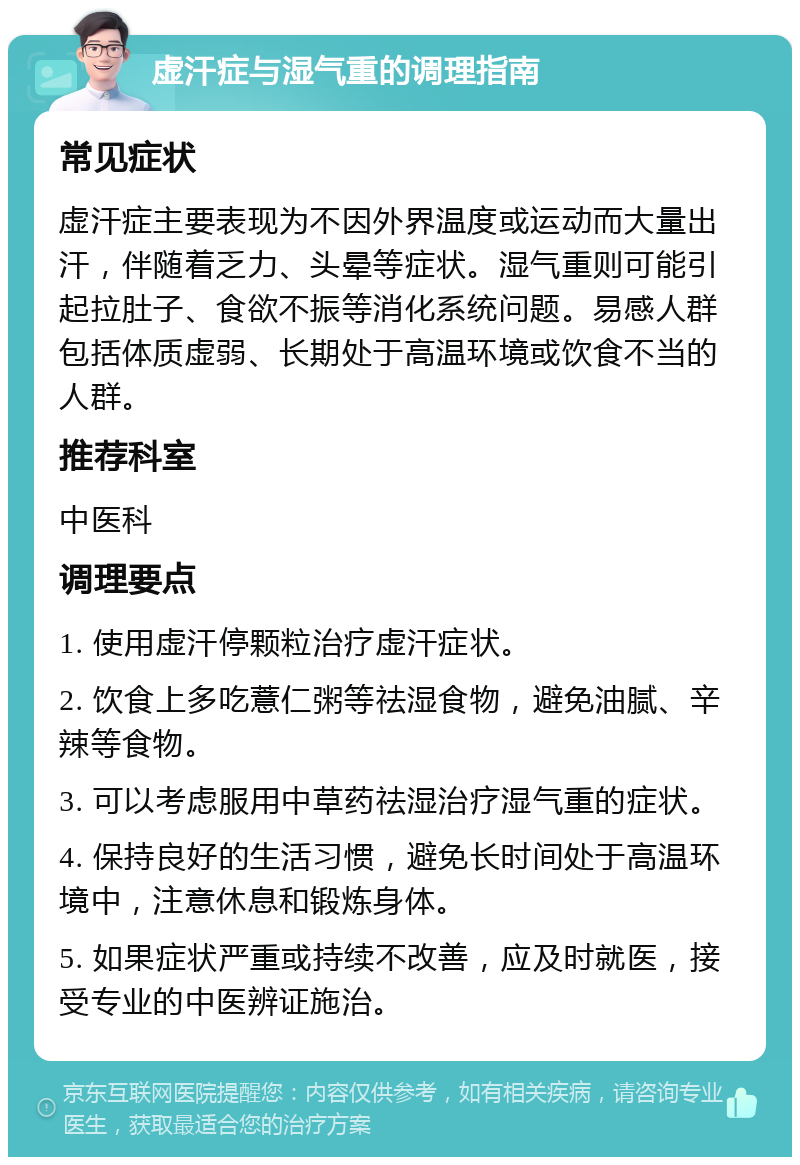 虚汗症与湿气重的调理指南 常见症状 虚汗症主要表现为不因外界温度或运动而大量出汗，伴随着乏力、头晕等症状。湿气重则可能引起拉肚子、食欲不振等消化系统问题。易感人群包括体质虚弱、长期处于高温环境或饮食不当的人群。 推荐科室 中医科 调理要点 1. 使用虚汗停颗粒治疗虚汗症状。 2. 饮食上多吃薏仁粥等祛湿食物，避免油腻、辛辣等食物。 3. 可以考虑服用中草药祛湿治疗湿气重的症状。 4. 保持良好的生活习惯，避免长时间处于高温环境中，注意休息和锻炼身体。 5. 如果症状严重或持续不改善，应及时就医，接受专业的中医辨证施治。