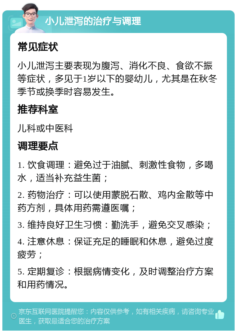 小儿泄泻的治疗与调理 常见症状 小儿泄泻主要表现为腹泻、消化不良、食欲不振等症状，多见于1岁以下的婴幼儿，尤其是在秋冬季节或换季时容易发生。 推荐科室 儿科或中医科 调理要点 1. 饮食调理：避免过于油腻、刺激性食物，多喝水，适当补充益生菌； 2. 药物治疗：可以使用蒙脱石散、鸡内金散等中药方剂，具体用药需遵医嘱； 3. 维持良好卫生习惯：勤洗手，避免交叉感染； 4. 注意休息：保证充足的睡眠和休息，避免过度疲劳； 5. 定期复诊：根据病情变化，及时调整治疗方案和用药情况。