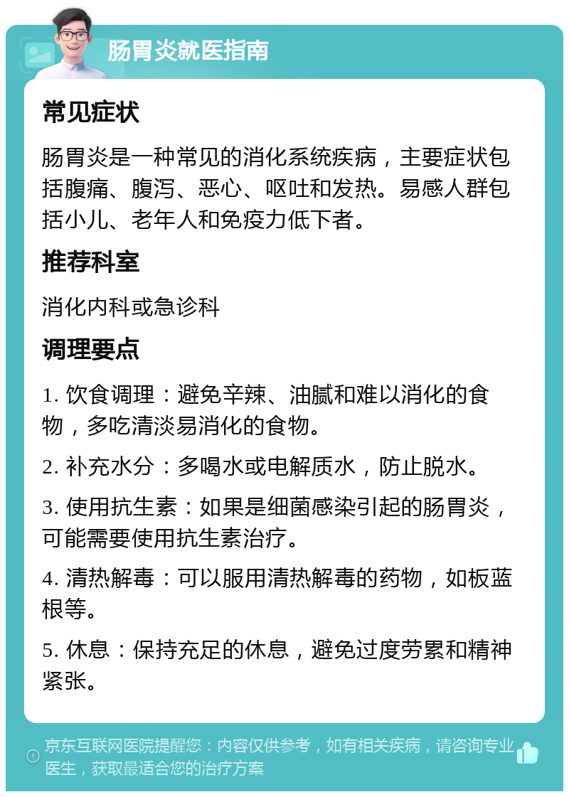 肠胃炎就医指南 常见症状 肠胃炎是一种常见的消化系统疾病，主要症状包括腹痛、腹泻、恶心、呕吐和发热。易感人群包括小儿、老年人和免疫力低下者。 推荐科室 消化内科或急诊科 调理要点 1. 饮食调理：避免辛辣、油腻和难以消化的食物，多吃清淡易消化的食物。 2. 补充水分：多喝水或电解质水，防止脱水。 3. 使用抗生素：如果是细菌感染引起的肠胃炎，可能需要使用抗生素治疗。 4. 清热解毒：可以服用清热解毒的药物，如板蓝根等。 5. 休息：保持充足的休息，避免过度劳累和精神紧张。