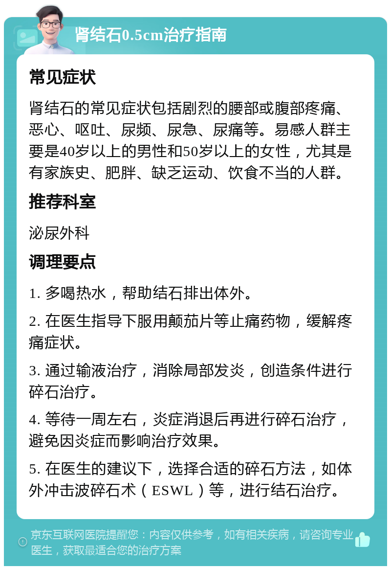 肾结石0.5cm治疗指南 常见症状 肾结石的常见症状包括剧烈的腰部或腹部疼痛、恶心、呕吐、尿频、尿急、尿痛等。易感人群主要是40岁以上的男性和50岁以上的女性，尤其是有家族史、肥胖、缺乏运动、饮食不当的人群。 推荐科室 泌尿外科 调理要点 1. 多喝热水，帮助结石排出体外。 2. 在医生指导下服用颠茄片等止痛药物，缓解疼痛症状。 3. 通过输液治疗，消除局部发炎，创造条件进行碎石治疗。 4. 等待一周左右，炎症消退后再进行碎石治疗，避免因炎症而影响治疗效果。 5. 在医生的建议下，选择合适的碎石方法，如体外冲击波碎石术（ESWL）等，进行结石治疗。