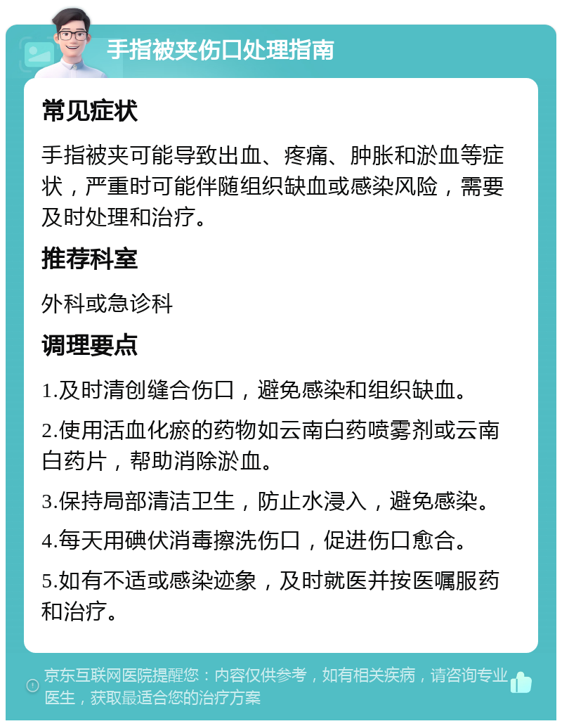 手指被夹伤口处理指南 常见症状 手指被夹可能导致出血、疼痛、肿胀和淤血等症状，严重时可能伴随组织缺血或感染风险，需要及时处理和治疗。 推荐科室 外科或急诊科 调理要点 1.及时清创缝合伤口，避免感染和组织缺血。 2.使用活血化瘀的药物如云南白药喷雾剂或云南白药片，帮助消除淤血。 3.保持局部清洁卫生，防止水浸入，避免感染。 4.每天用碘伏消毒擦洗伤口，促进伤口愈合。 5.如有不适或感染迹象，及时就医并按医嘱服药和治疗。