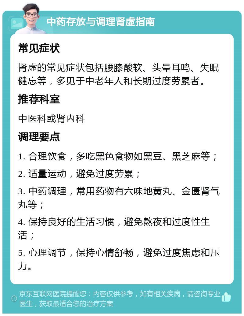 中药存放与调理肾虚指南 常见症状 肾虚的常见症状包括腰膝酸软、头晕耳鸣、失眠健忘等，多见于中老年人和长期过度劳累者。 推荐科室 中医科或肾内科 调理要点 1. 合理饮食，多吃黑色食物如黑豆、黑芝麻等； 2. 适量运动，避免过度劳累； 3. 中药调理，常用药物有六味地黄丸、金匮肾气丸等； 4. 保持良好的生活习惯，避免熬夜和过度性生活； 5. 心理调节，保持心情舒畅，避免过度焦虑和压力。