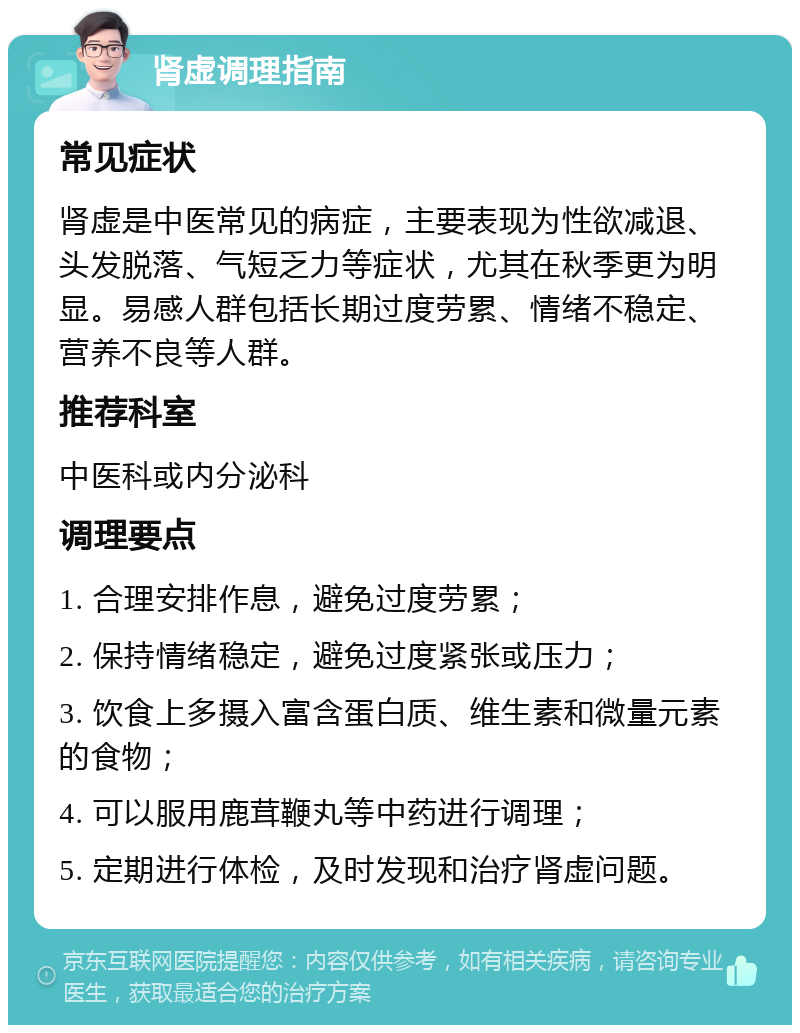 肾虚调理指南 常见症状 肾虚是中医常见的病症，主要表现为性欲减退、头发脱落、气短乏力等症状，尤其在秋季更为明显。易感人群包括长期过度劳累、情绪不稳定、营养不良等人群。 推荐科室 中医科或内分泌科 调理要点 1. 合理安排作息，避免过度劳累； 2. 保持情绪稳定，避免过度紧张或压力； 3. 饮食上多摄入富含蛋白质、维生素和微量元素的食物； 4. 可以服用鹿茸鞭丸等中药进行调理； 5. 定期进行体检，及时发现和治疗肾虚问题。