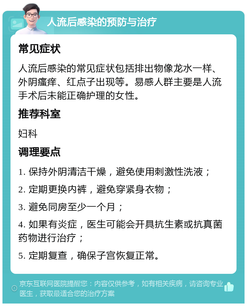 人流后感染的预防与治疗 常见症状 人流后感染的常见症状包括排出物像龙水一样、外阴瘙痒、红点子出现等。易感人群主要是人流手术后未能正确护理的女性。 推荐科室 妇科 调理要点 1. 保持外阴清洁干燥，避免使用刺激性洗液； 2. 定期更换内裤，避免穿紧身衣物； 3. 避免同房至少一个月； 4. 如果有炎症，医生可能会开具抗生素或抗真菌药物进行治疗； 5. 定期复查，确保子宫恢复正常。