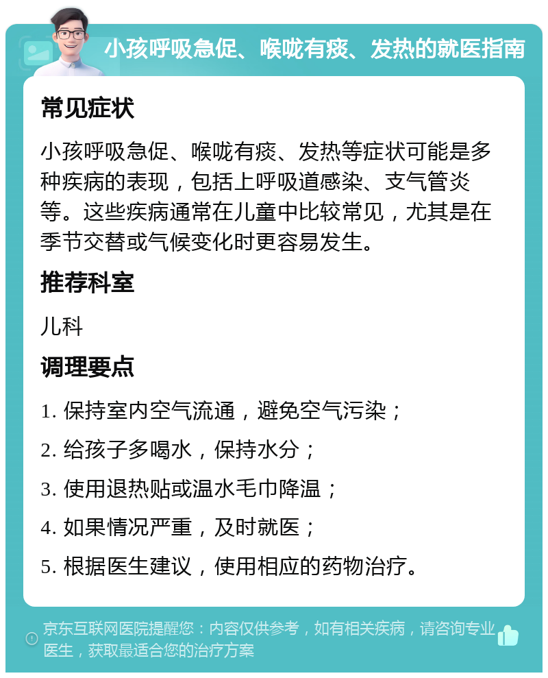 小孩呼吸急促、喉咙有痰、发热的就医指南 常见症状 小孩呼吸急促、喉咙有痰、发热等症状可能是多种疾病的表现，包括上呼吸道感染、支气管炎等。这些疾病通常在儿童中比较常见，尤其是在季节交替或气候变化时更容易发生。 推荐科室 儿科 调理要点 1. 保持室内空气流通，避免空气污染； 2. 给孩子多喝水，保持水分； 3. 使用退热贴或温水毛巾降温； 4. 如果情况严重，及时就医； 5. 根据医生建议，使用相应的药物治疗。