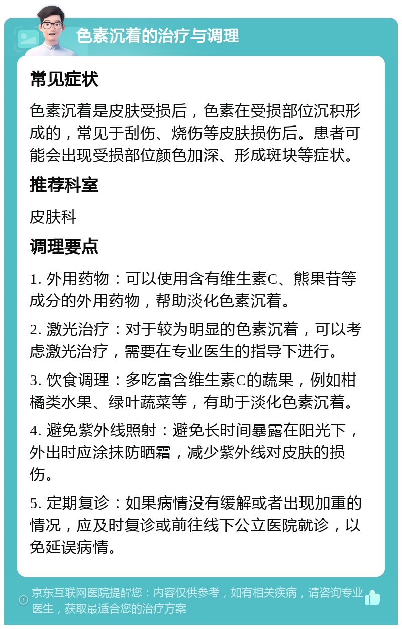 色素沉着的治疗与调理 常见症状 色素沉着是皮肤受损后，色素在受损部位沉积形成的，常见于刮伤、烧伤等皮肤损伤后。患者可能会出现受损部位颜色加深、形成斑块等症状。 推荐科室 皮肤科 调理要点 1. 外用药物：可以使用含有维生素C、熊果苷等成分的外用药物，帮助淡化色素沉着。 2. 激光治疗：对于较为明显的色素沉着，可以考虑激光治疗，需要在专业医生的指导下进行。 3. 饮食调理：多吃富含维生素C的蔬果，例如柑橘类水果、绿叶蔬菜等，有助于淡化色素沉着。 4. 避免紫外线照射：避免长时间暴露在阳光下，外出时应涂抹防晒霜，减少紫外线对皮肤的损伤。 5. 定期复诊：如果病情没有缓解或者出现加重的情况，应及时复诊或前往线下公立医院就诊，以免延误病情。