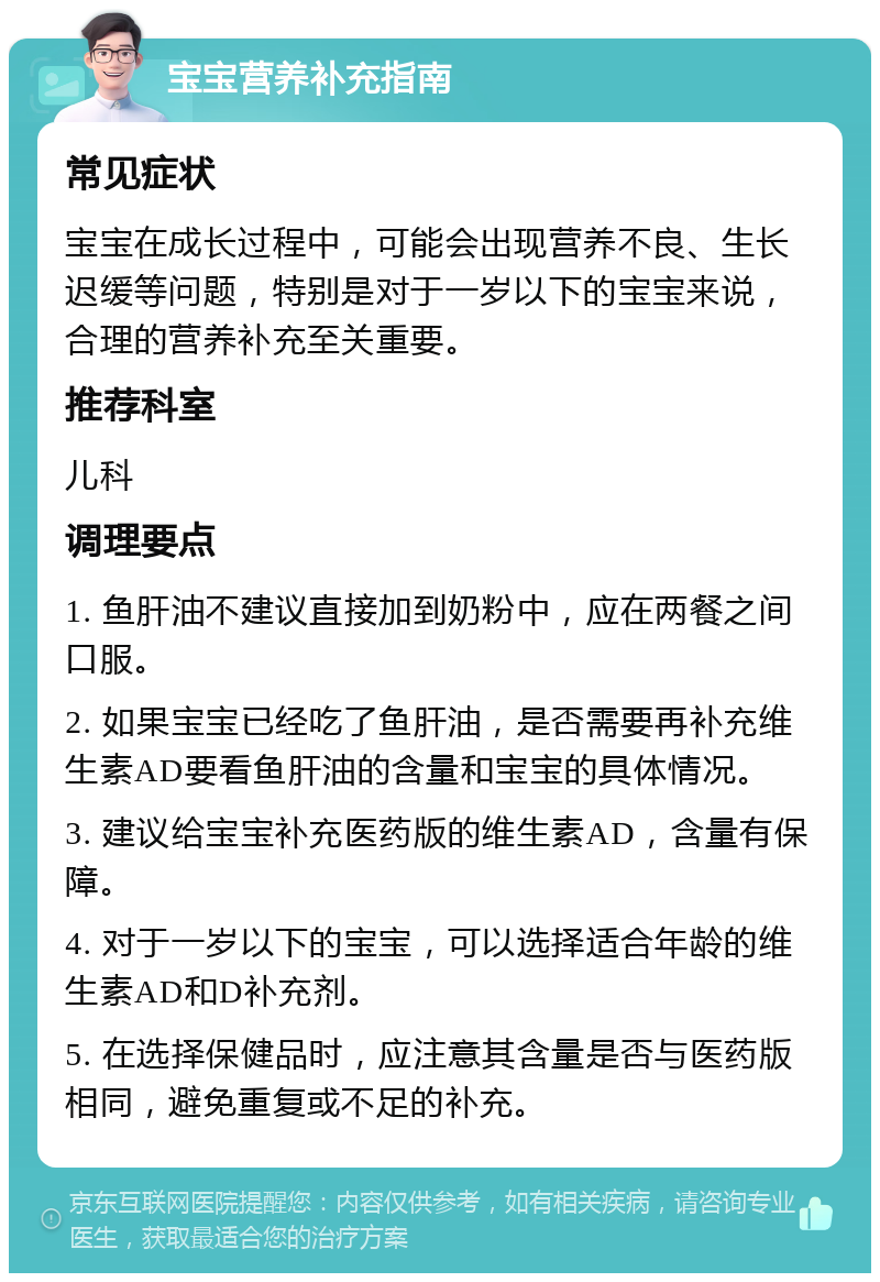 宝宝营养补充指南 常见症状 宝宝在成长过程中，可能会出现营养不良、生长迟缓等问题，特别是对于一岁以下的宝宝来说，合理的营养补充至关重要。 推荐科室 儿科 调理要点 1. 鱼肝油不建议直接加到奶粉中，应在两餐之间口服。 2. 如果宝宝已经吃了鱼肝油，是否需要再补充维生素AD要看鱼肝油的含量和宝宝的具体情况。 3. 建议给宝宝补充医药版的维生素AD，含量有保障。 4. 对于一岁以下的宝宝，可以选择适合年龄的维生素AD和D补充剂。 5. 在选择保健品时，应注意其含量是否与医药版相同，避免重复或不足的补充。