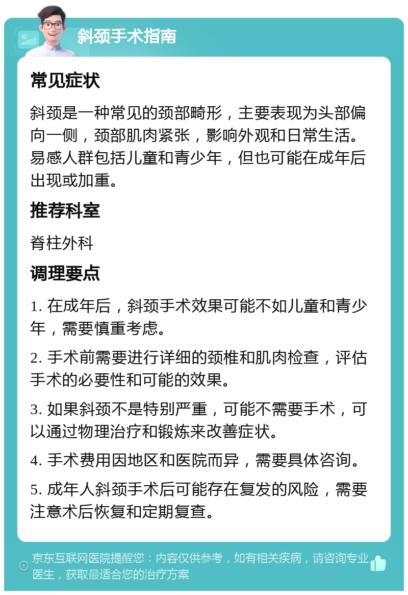 斜颈手术指南 常见症状 斜颈是一种常见的颈部畸形，主要表现为头部偏向一侧，颈部肌肉紧张，影响外观和日常生活。易感人群包括儿童和青少年，但也可能在成年后出现或加重。 推荐科室 脊柱外科 调理要点 1. 在成年后，斜颈手术效果可能不如儿童和青少年，需要慎重考虑。 2. 手术前需要进行详细的颈椎和肌肉检查，评估手术的必要性和可能的效果。 3. 如果斜颈不是特别严重，可能不需要手术，可以通过物理治疗和锻炼来改善症状。 4. 手术费用因地区和医院而异，需要具体咨询。 5. 成年人斜颈手术后可能存在复发的风险，需要注意术后恢复和定期复查。